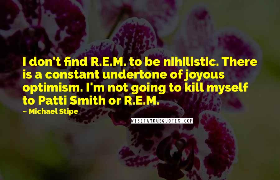 Michael Stipe Quotes: I don't find R.E.M. to be nihilistic. There is a constant undertone of joyous optimism. I'm not going to kill myself to Patti Smith or R.E.M.