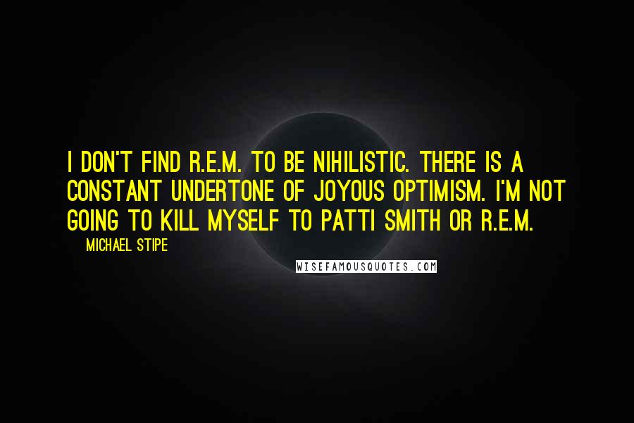 Michael Stipe Quotes: I don't find R.E.M. to be nihilistic. There is a constant undertone of joyous optimism. I'm not going to kill myself to Patti Smith or R.E.M.