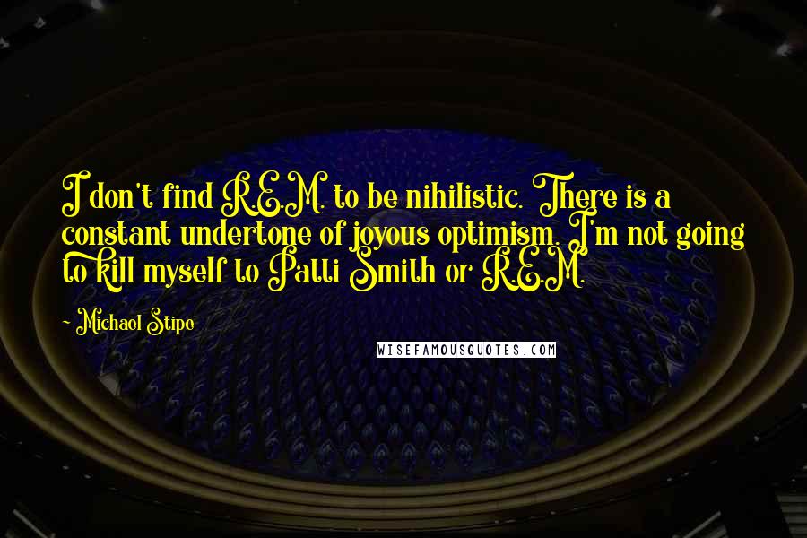 Michael Stipe Quotes: I don't find R.E.M. to be nihilistic. There is a constant undertone of joyous optimism. I'm not going to kill myself to Patti Smith or R.E.M.