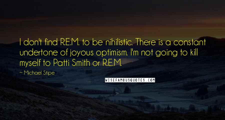 Michael Stipe Quotes: I don't find R.E.M. to be nihilistic. There is a constant undertone of joyous optimism. I'm not going to kill myself to Patti Smith or R.E.M.