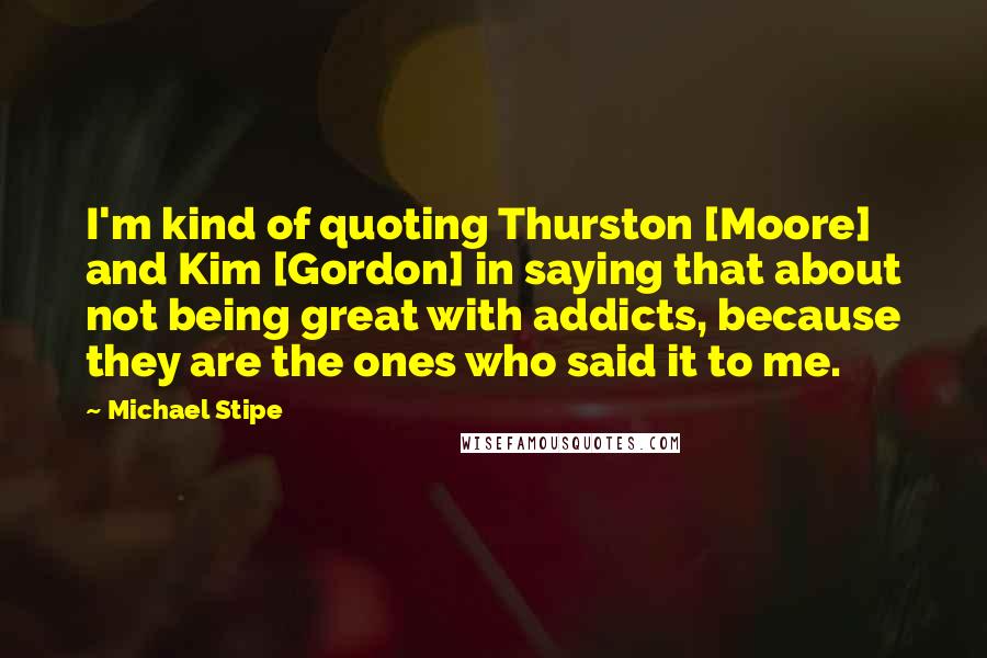 Michael Stipe Quotes: I'm kind of quoting Thurston [Moore] and Kim [Gordon] in saying that about not being great with addicts, because they are the ones who said it to me.