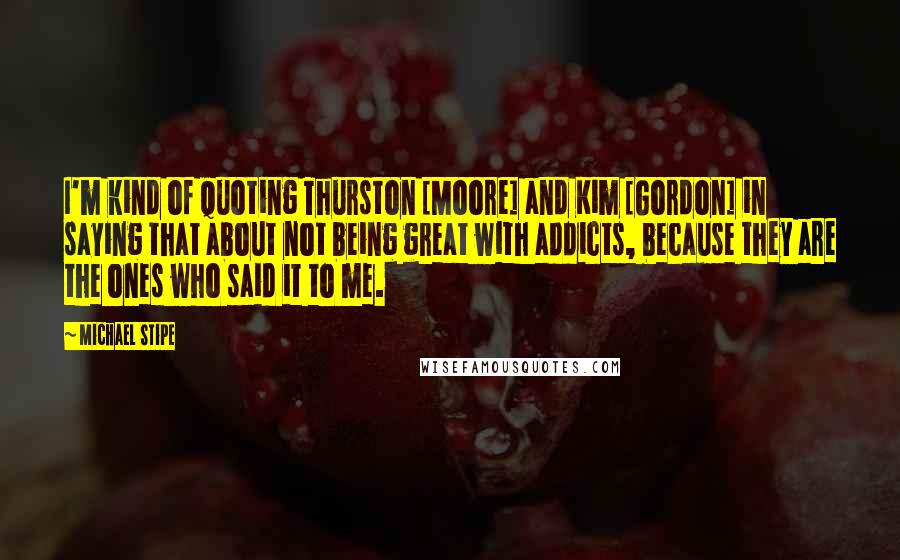 Michael Stipe Quotes: I'm kind of quoting Thurston [Moore] and Kim [Gordon] in saying that about not being great with addicts, because they are the ones who said it to me.