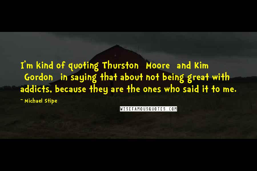 Michael Stipe Quotes: I'm kind of quoting Thurston [Moore] and Kim [Gordon] in saying that about not being great with addicts, because they are the ones who said it to me.