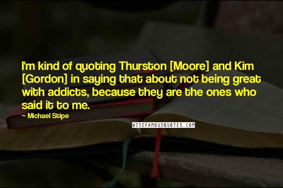 Michael Stipe Quotes: I'm kind of quoting Thurston [Moore] and Kim [Gordon] in saying that about not being great with addicts, because they are the ones who said it to me.