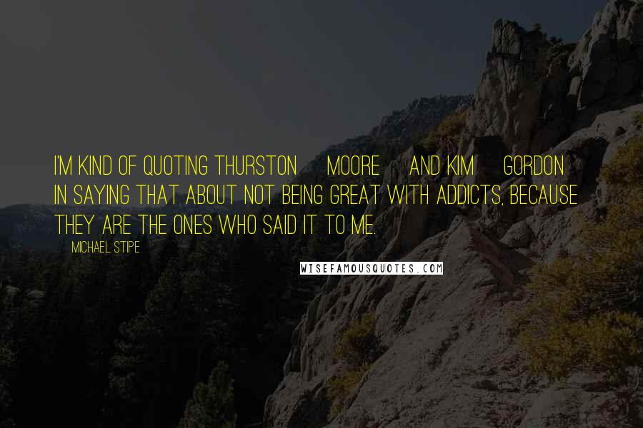 Michael Stipe Quotes: I'm kind of quoting Thurston [Moore] and Kim [Gordon] in saying that about not being great with addicts, because they are the ones who said it to me.