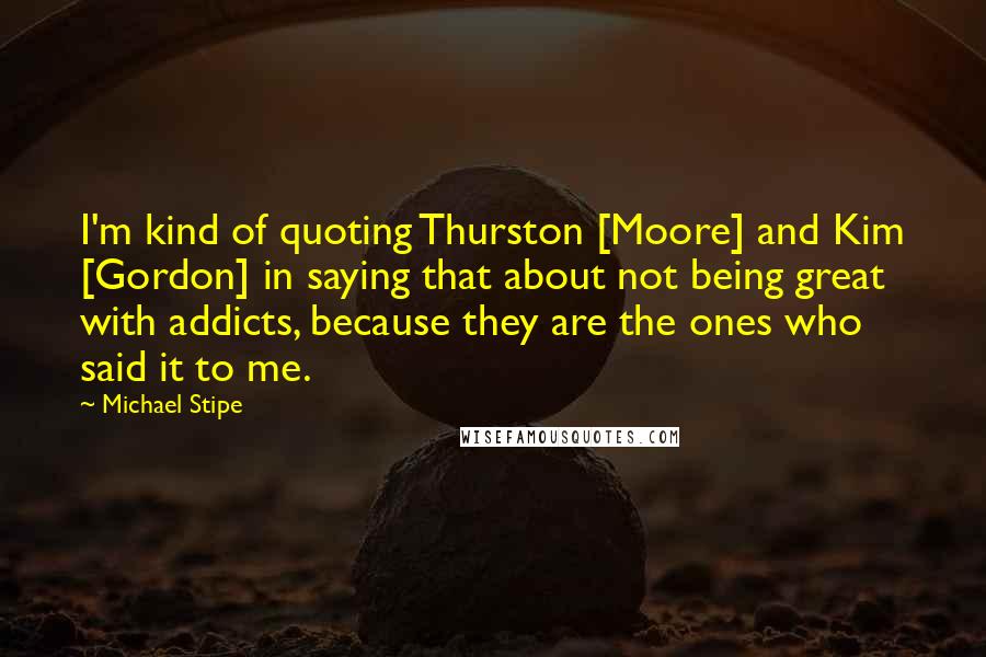 Michael Stipe Quotes: I'm kind of quoting Thurston [Moore] and Kim [Gordon] in saying that about not being great with addicts, because they are the ones who said it to me.