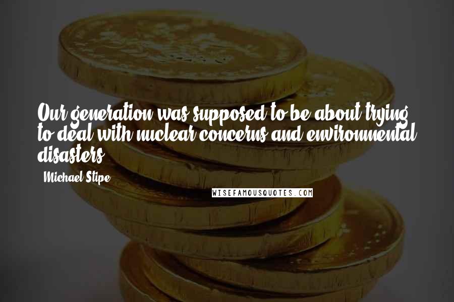 Michael Stipe Quotes: Our generation was supposed to be about trying to deal with nuclear concerns and environmental disasters.