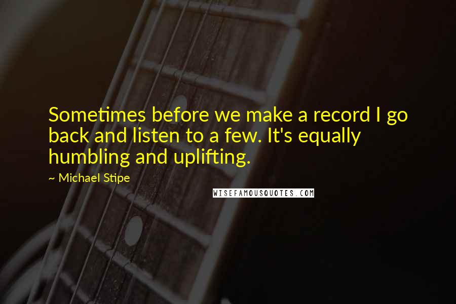 Michael Stipe Quotes: Sometimes before we make a record I go back and listen to a few. It's equally humbling and uplifting.