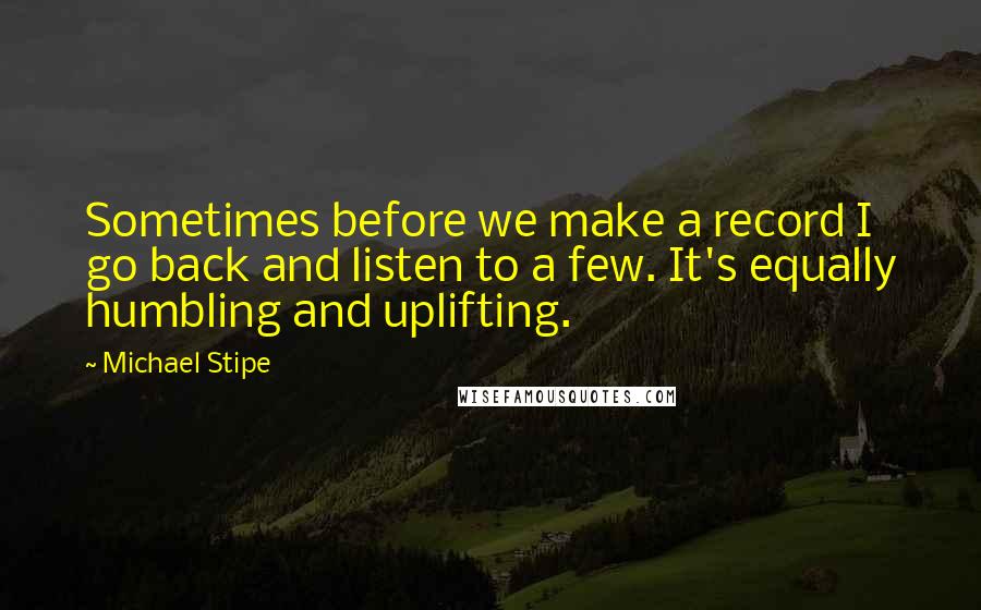 Michael Stipe Quotes: Sometimes before we make a record I go back and listen to a few. It's equally humbling and uplifting.