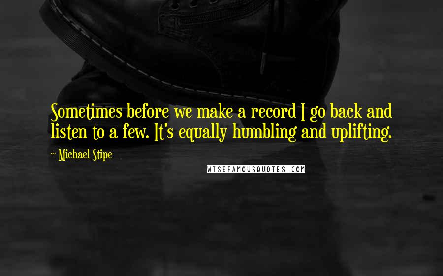 Michael Stipe Quotes: Sometimes before we make a record I go back and listen to a few. It's equally humbling and uplifting.