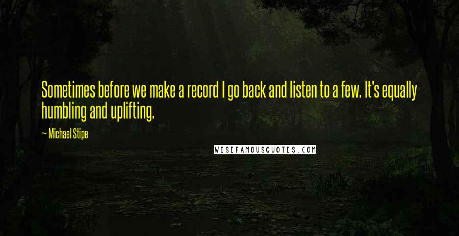 Michael Stipe Quotes: Sometimes before we make a record I go back and listen to a few. It's equally humbling and uplifting.