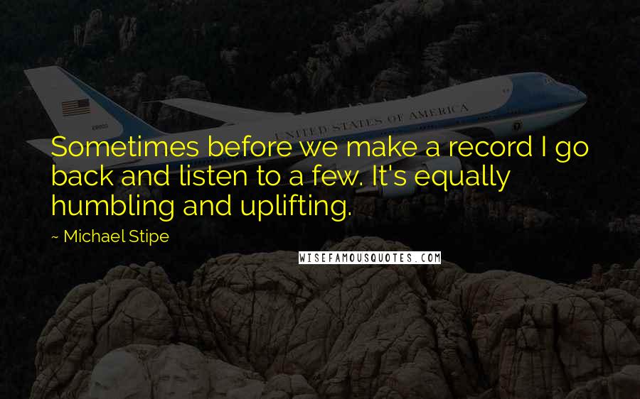 Michael Stipe Quotes: Sometimes before we make a record I go back and listen to a few. It's equally humbling and uplifting.