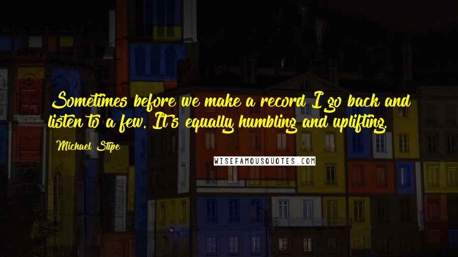 Michael Stipe Quotes: Sometimes before we make a record I go back and listen to a few. It's equally humbling and uplifting.