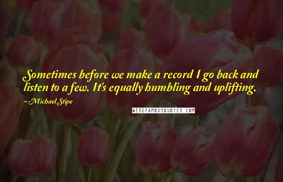 Michael Stipe Quotes: Sometimes before we make a record I go back and listen to a few. It's equally humbling and uplifting.