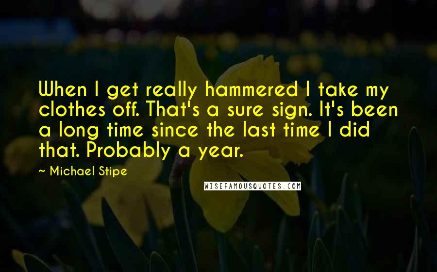 Michael Stipe Quotes: When I get really hammered I take my clothes off. That's a sure sign. It's been a long time since the last time I did that. Probably a year.