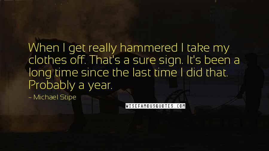 Michael Stipe Quotes: When I get really hammered I take my clothes off. That's a sure sign. It's been a long time since the last time I did that. Probably a year.