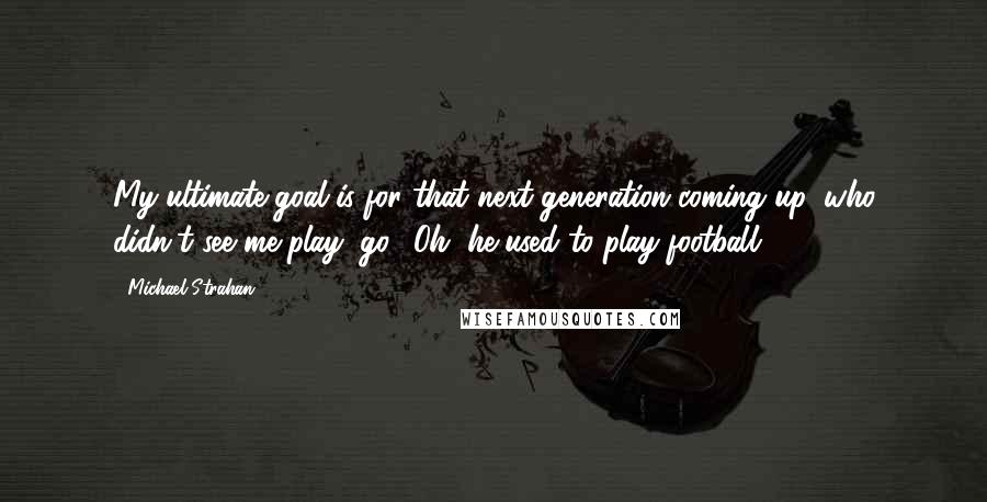 Michael Strahan Quotes: My ultimate goal is for that next generation coming up, who didn't see me play, go, 'Oh, he used to play football?'