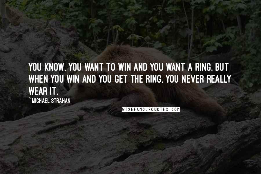 Michael Strahan Quotes: You know, you want to win and you want a ring. But when you win and you get the ring, you never really wear it.