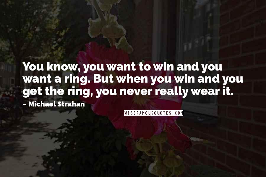 Michael Strahan Quotes: You know, you want to win and you want a ring. But when you win and you get the ring, you never really wear it.