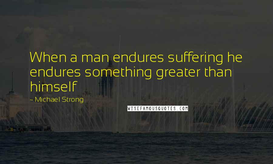 Michael Strong Quotes: When a man endures suffering he endures something greater than himself