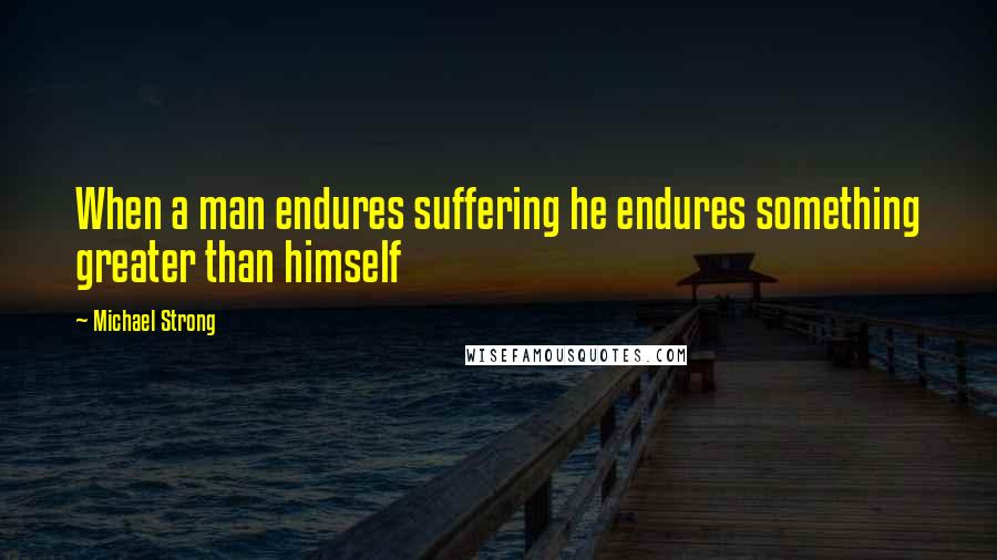 Michael Strong Quotes: When a man endures suffering he endures something greater than himself