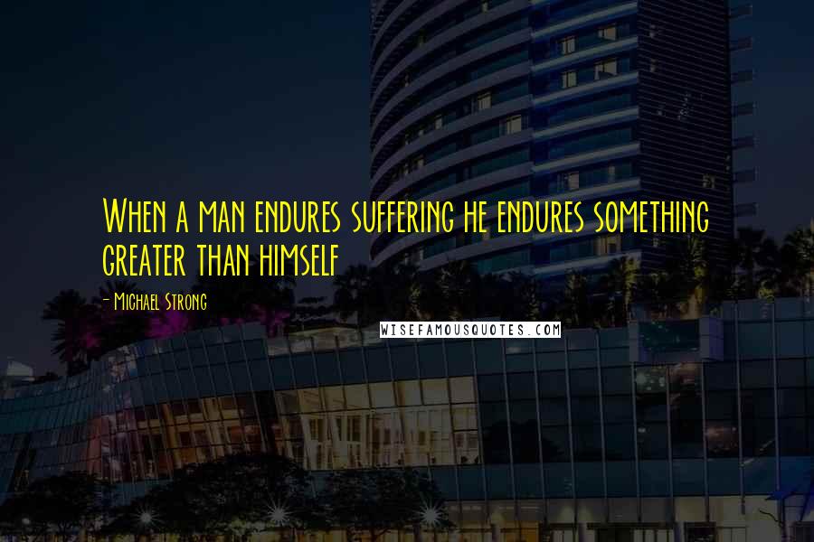 Michael Strong Quotes: When a man endures suffering he endures something greater than himself