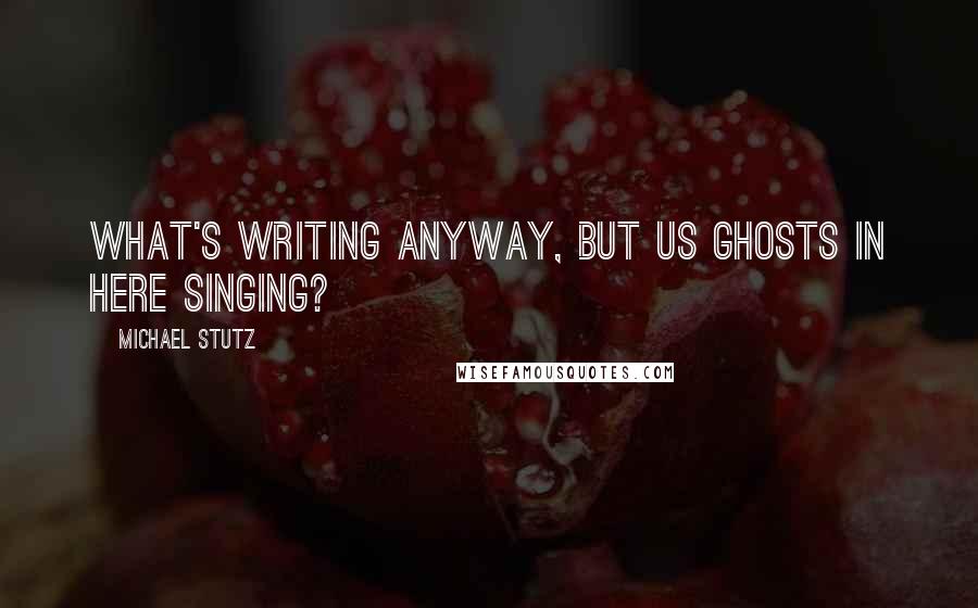 Michael Stutz Quotes: What's writing anyway, but us ghosts in here singing?
