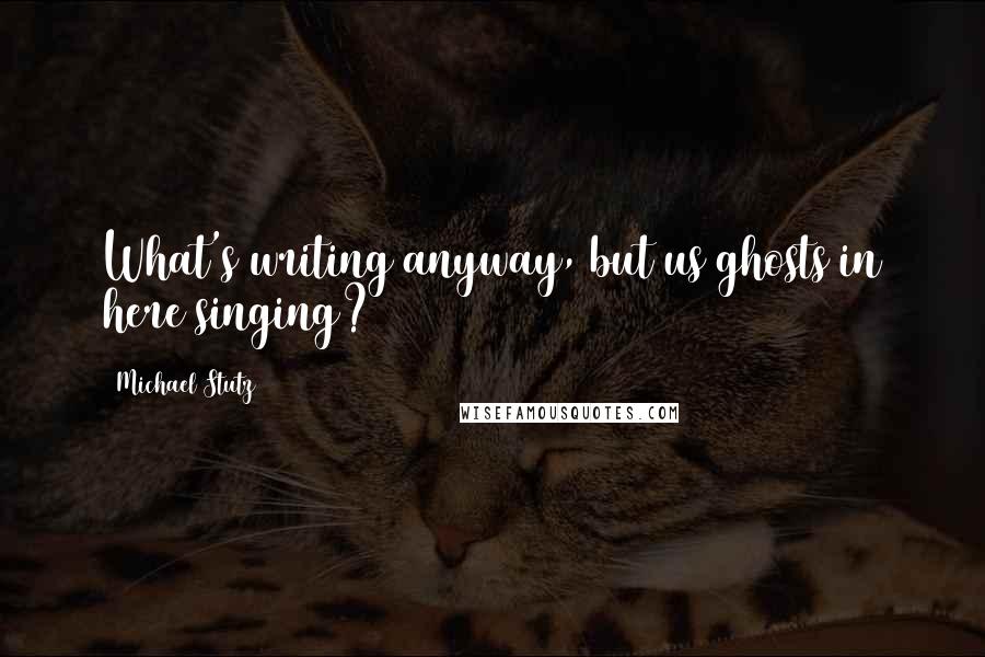 Michael Stutz Quotes: What's writing anyway, but us ghosts in here singing?