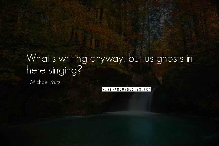 Michael Stutz Quotes: What's writing anyway, but us ghosts in here singing?