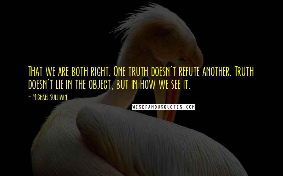 Michael Sullivan Quotes: That we are both right. One truth doesn't refute another. Truth doesn't lie in the object, but in how we see it.
