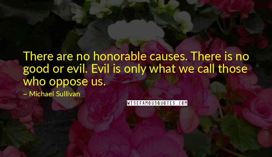 Michael Sullivan Quotes: There are no honorable causes. There is no good or evil. Evil is only what we call those who oppose us.
