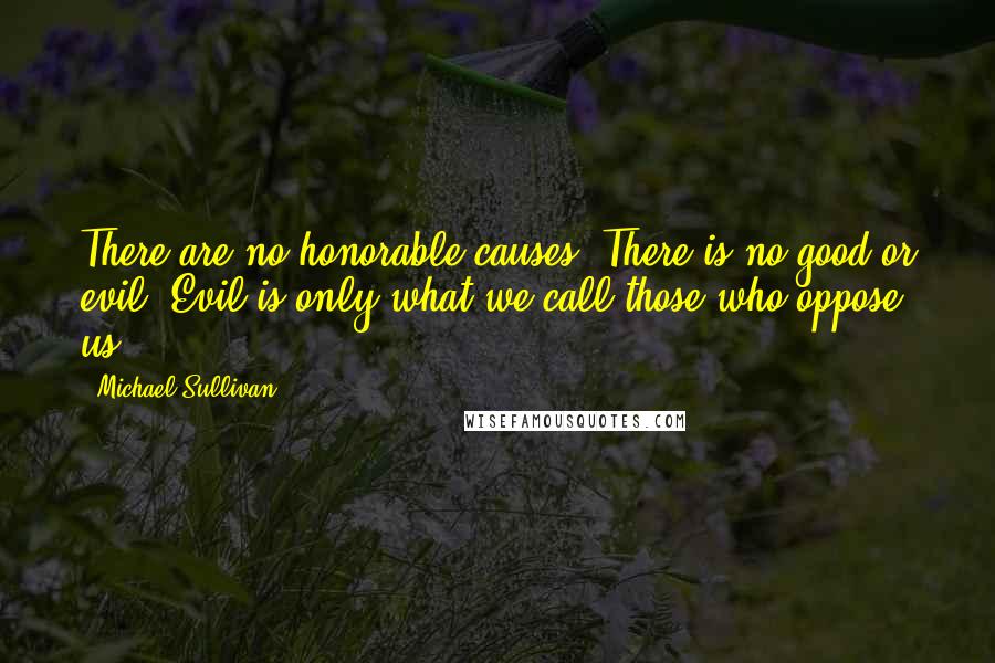 Michael Sullivan Quotes: There are no honorable causes. There is no good or evil. Evil is only what we call those who oppose us.