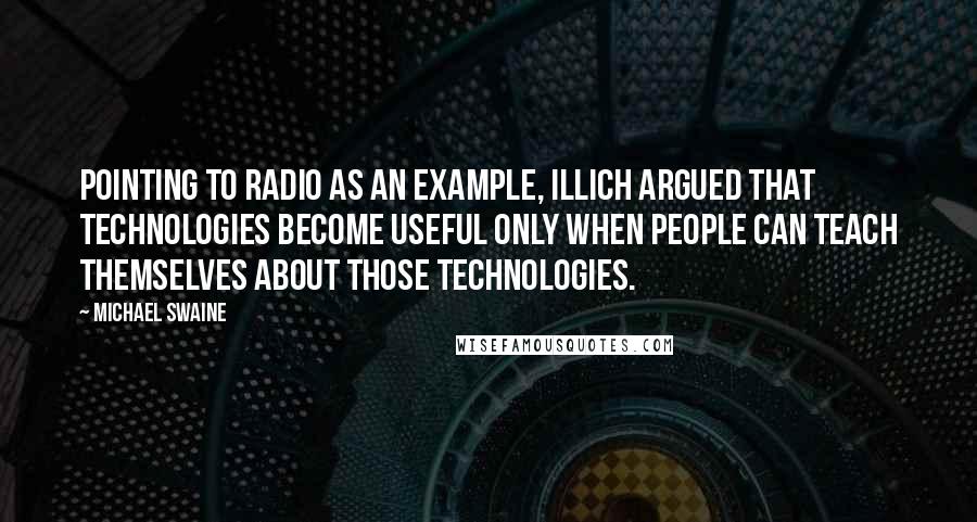 Michael Swaine Quotes: Pointing to radio as an example, Illich argued that technologies become useful only when people can teach themselves about those technologies.