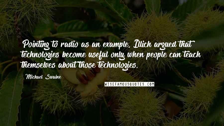 Michael Swaine Quotes: Pointing to radio as an example, Illich argued that technologies become useful only when people can teach themselves about those technologies.