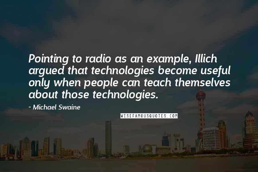 Michael Swaine Quotes: Pointing to radio as an example, Illich argued that technologies become useful only when people can teach themselves about those technologies.