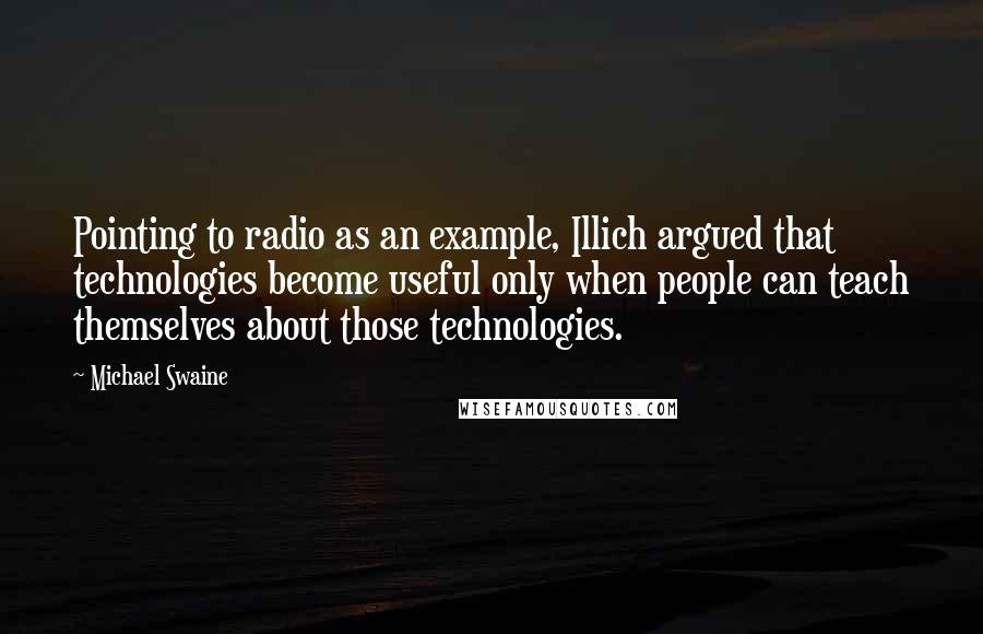 Michael Swaine Quotes: Pointing to radio as an example, Illich argued that technologies become useful only when people can teach themselves about those technologies.