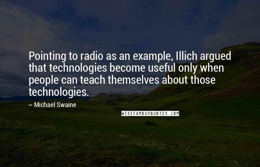 Michael Swaine Quotes: Pointing to radio as an example, Illich argued that technologies become useful only when people can teach themselves about those technologies.