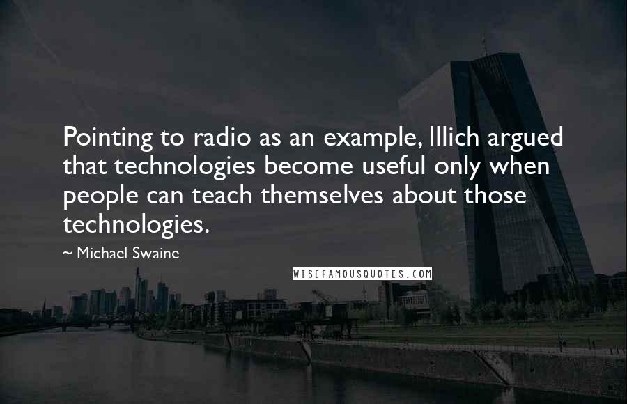 Michael Swaine Quotes: Pointing to radio as an example, Illich argued that technologies become useful only when people can teach themselves about those technologies.