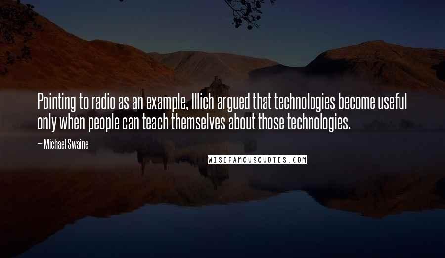 Michael Swaine Quotes: Pointing to radio as an example, Illich argued that technologies become useful only when people can teach themselves about those technologies.