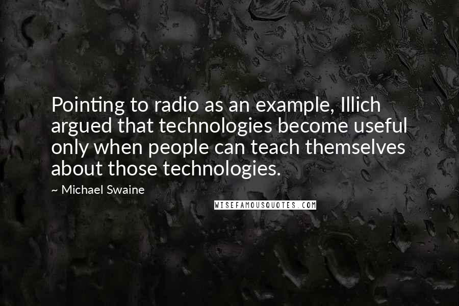 Michael Swaine Quotes: Pointing to radio as an example, Illich argued that technologies become useful only when people can teach themselves about those technologies.