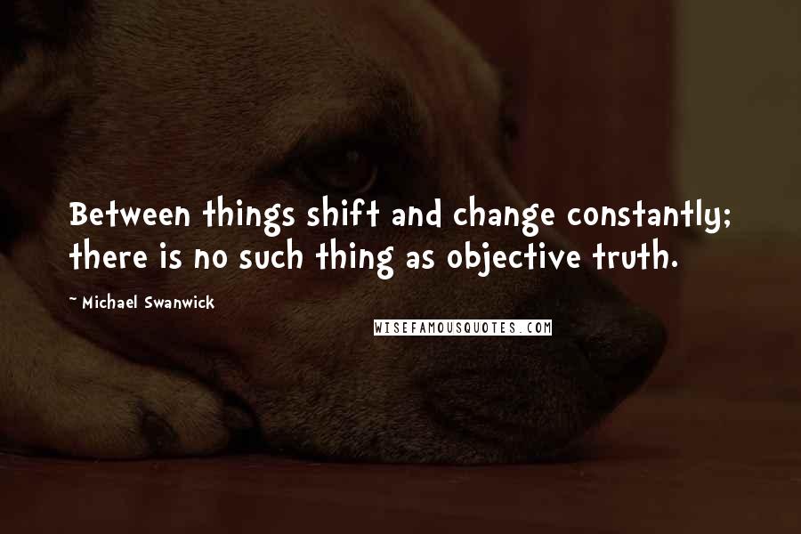 Michael Swanwick Quotes: Between things shift and change constantly; there is no such thing as objective truth.