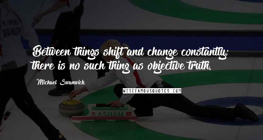 Michael Swanwick Quotes: Between things shift and change constantly; there is no such thing as objective truth.