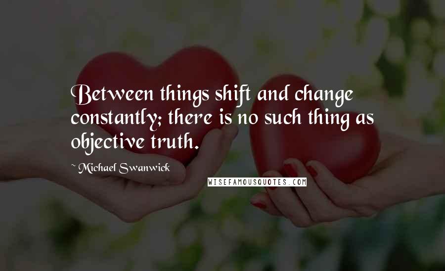 Michael Swanwick Quotes: Between things shift and change constantly; there is no such thing as objective truth.