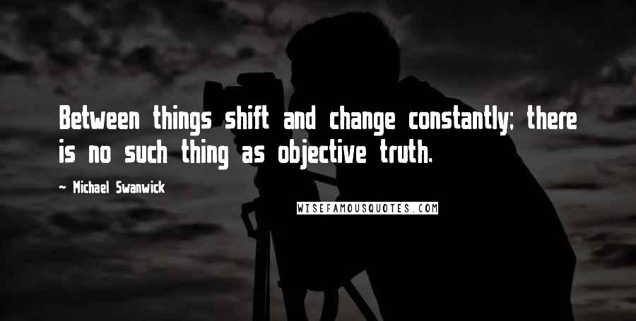 Michael Swanwick Quotes: Between things shift and change constantly; there is no such thing as objective truth.