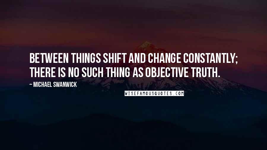 Michael Swanwick Quotes: Between things shift and change constantly; there is no such thing as objective truth.