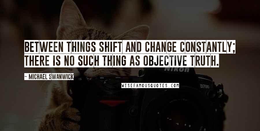 Michael Swanwick Quotes: Between things shift and change constantly; there is no such thing as objective truth.