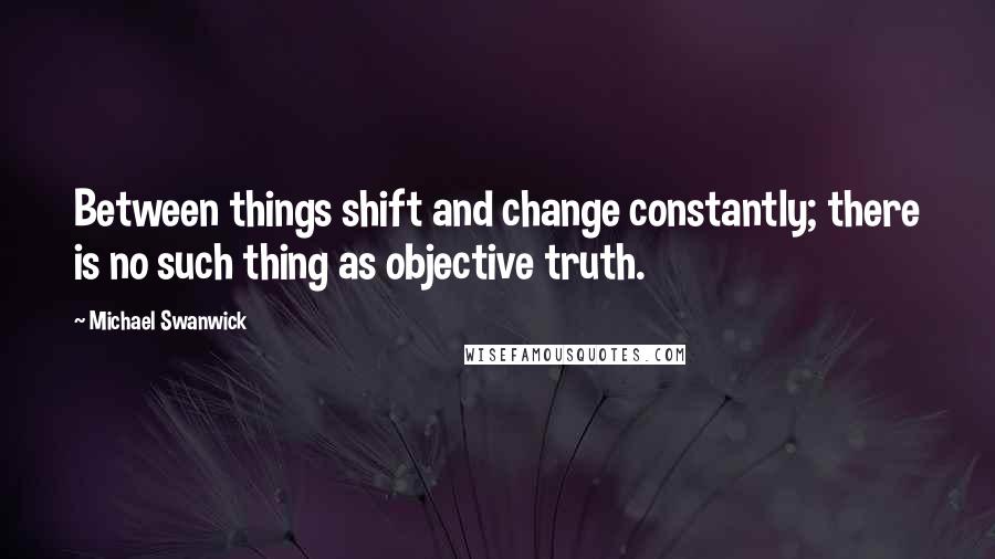 Michael Swanwick Quotes: Between things shift and change constantly; there is no such thing as objective truth.