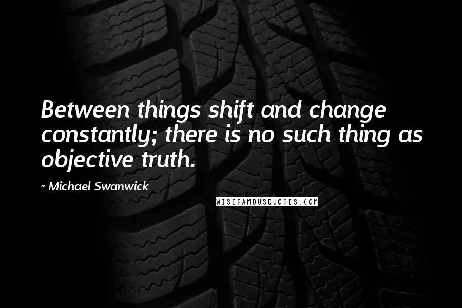 Michael Swanwick Quotes: Between things shift and change constantly; there is no such thing as objective truth.