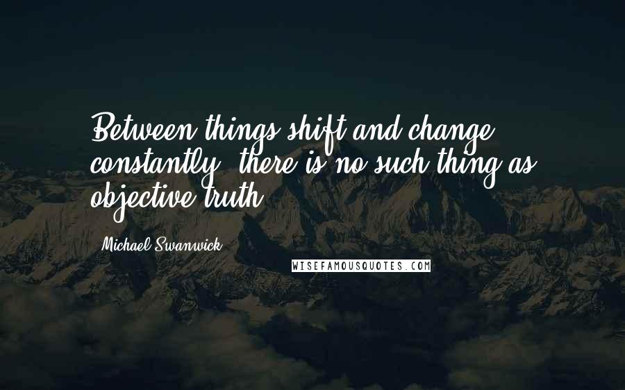 Michael Swanwick Quotes: Between things shift and change constantly; there is no such thing as objective truth.