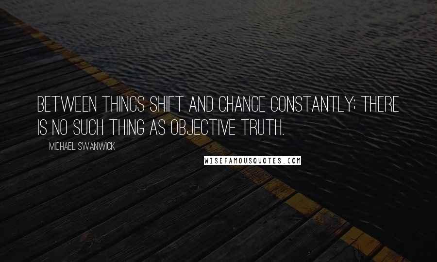 Michael Swanwick Quotes: Between things shift and change constantly; there is no such thing as objective truth.